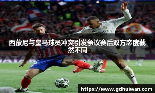 西蒙尼与皇马球员冲突引发争议赛后双方态度截然不同